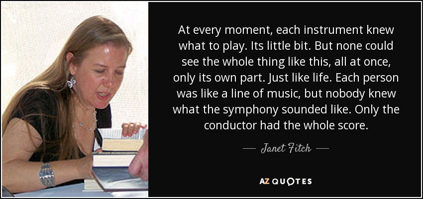 At every moment, each instrument knew what to play. Its little bit. But none could see the whole thing like this, all at once, only its own part. Just like life. Each person was like a line of music, but nobody knew what the symphony sounded like. Only the conductor had the whole score. - Janet Fitch