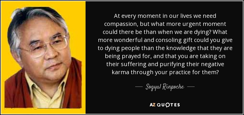 At every moment in our lives we need compassion, but what more urgent moment could there be than when we are dying? What more wonderful and consoling gift could you give to dying people than the knowledge that they are being prayed for, and that you are taking on their suffering and purifying their negative karma through your practice for them? - Sogyal Rinpoche