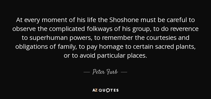 At every moment of his life the Shoshone must be careful to observe the complicated folkways of his group, to do reverence to superhuman powers, to remember the courtesies and obligations of family, to pay homage to certain sacred plants, or to avoid particular places. - Peter Farb