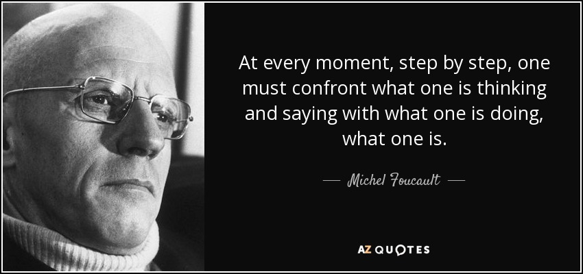 At every moment, step by step, one must confront what one is thinking and saying with what one is doing, what one is. - Michel Foucault