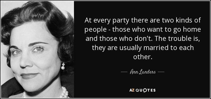 At every party there are two kinds of people - those who want to go home and those who don't. The trouble is, they are usually married to each other. - Ann Landers