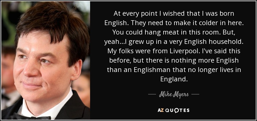 At every point I wished that I was born English. They need to make it colder in here. You could hang meat in this room. But, yeah...I grew up in a very English household. My folks were from Liverpool. I've said this before, but there is nothing more English than an Englishman that no longer lives in England. - Mike Myers