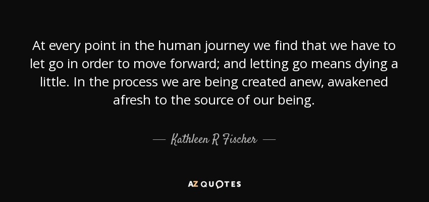 At every point in the human journey we find that we have to let go in order to move forward; and letting go means dying a little. In the process we are being created anew, awakened afresh to the source of our being. - Kathleen R Fischer