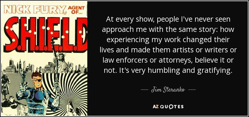 At every show, people I've never seen approach me with the same story: how experiencing my work changed their lives and made them artists or writers or law enforcers or attorneys, believe it or not. It's very humbling and gratifying. - Jim Steranko