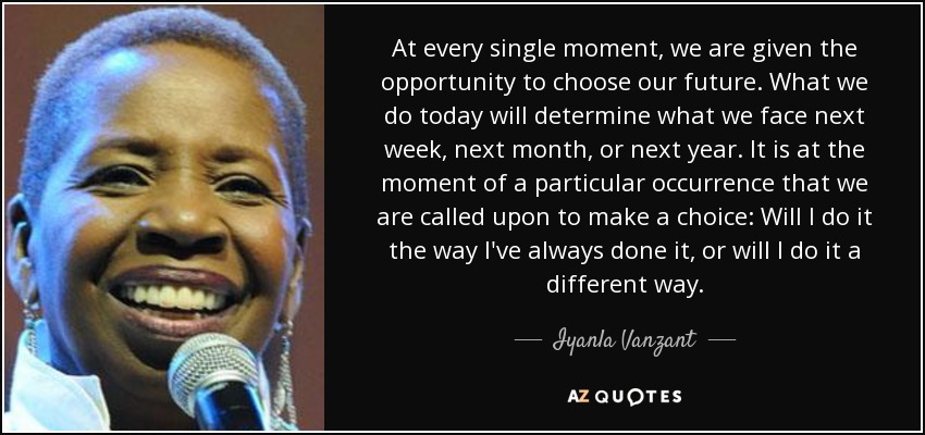 At every single moment, we are given the opportunity to choose our future. What we do today will determine what we face next week, next month, or next year. It is at the moment of a particular occurrence that we are called upon to make a choice: Will I do it the way I've always done it, or will I do it a different way. - Iyanla Vanzant