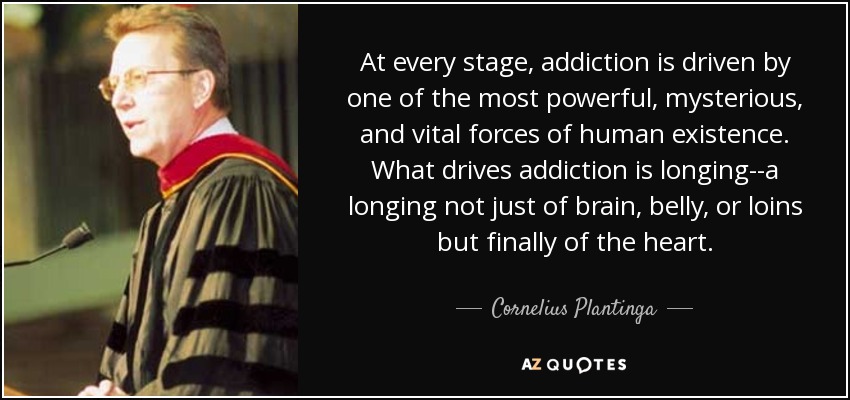 At every stage, addiction is driven by one of the most powerful, mysterious, and vital forces of human existence. What drives addiction is longing--a longing not just of brain, belly, or loins but finally of the heart. - Cornelius Plantinga