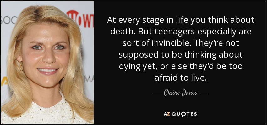 At every stage in life you think about death. But teenagers especially are sort of invincible. They're not supposed to be thinking about dying yet, or else they'd be too afraid to live. - Claire Danes