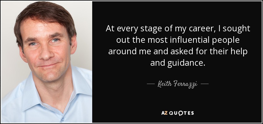 At every stage of my career, I sought out the most influential people around me and asked for their help and guidance. - Keith Ferrazzi