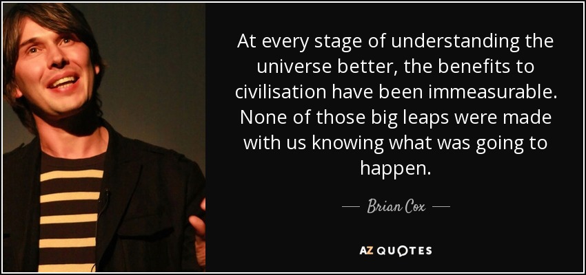 At every stage of understanding the universe better, the benefits to civilisation have been immeasurable. None of those big leaps were made with us knowing what was going to happen. - Brian Cox