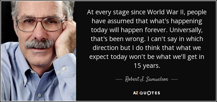 At every stage since World War II, people have assumed that what's happening today will happen forever. Universally, that's been wrong. I can't say in which direction but I do think that what we expect today won't be what we'll get in 15 years. - Robert J. Samuelson