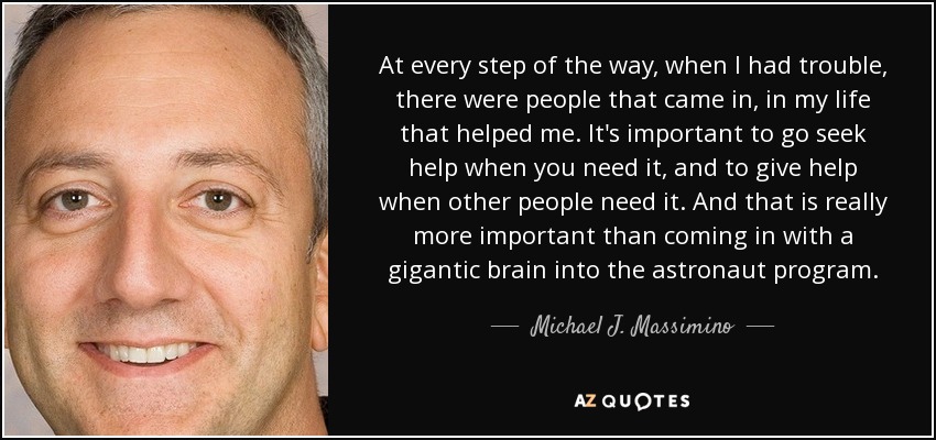 At every step of the way, when I had trouble, there were people that came in, in my life that helped me. It's important to go seek help when you need it, and to give help when other people need it. And that is really more important than coming in with a gigantic brain into the astronaut program. - Michael J. Massimino