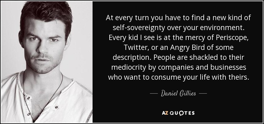 At every turn you have to find a new kind of self-sovereignty over your environment. Every kid I see is at the mercy of Periscope, Twitter, or an Angry Bird of some description. People are shackled to their mediocrity by companies and businesses who want to consume your life with theirs. - Daniel Gillies