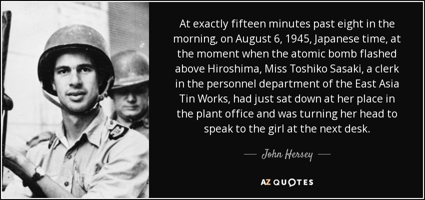 At exactly fifteen minutes past eight in the morning, on August 6, 1945, Japanese time, at the moment when the atomic bomb flashed above Hiroshima, Miss Toshiko Sasaki, a clerk in the personnel department of the East Asia Tin Works, had just sat down at her place in the plant office and was turning her head to speak to the girl at the next desk. - John Hersey