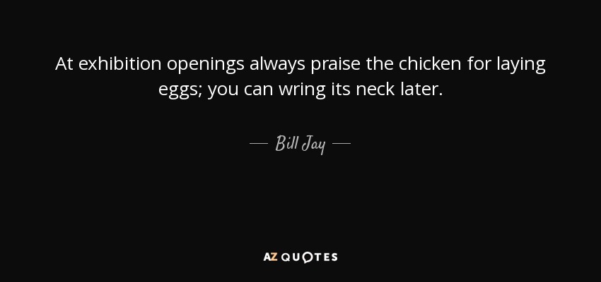 At exhibition openings always praise the chicken for laying eggs; you can wring its neck later. - Bill Jay