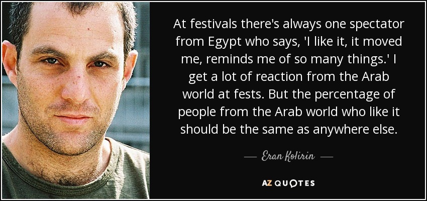 At festivals there's always one spectator from Egypt who says, 'I like it, it moved me, reminds me of so many things.' I get a lot of reaction from the Arab world at fests. But the percentage of people from the Arab world who like it should be the same as anywhere else. - Eran Kolirin