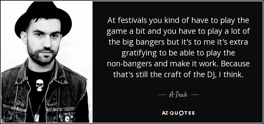 At festivals you kind of have to play the game a bit and you have to play a lot of the big bangers but it's to me it's extra gratifying to be able to play the non-bangers and make it work. Because that's still the craft of the DJ, I think. - A-Trak