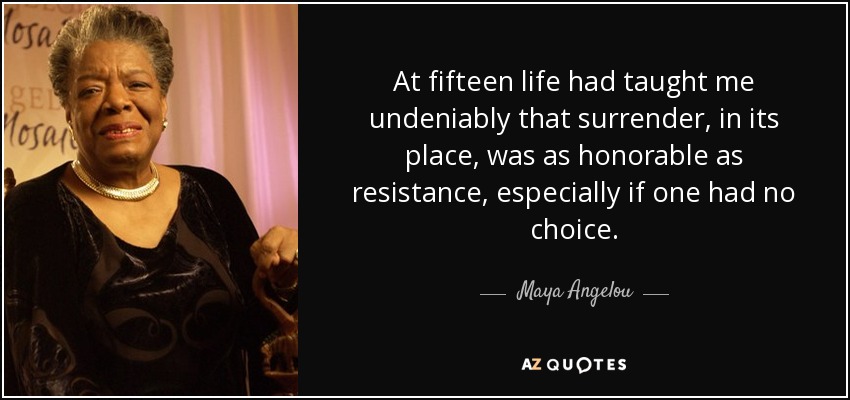 At fifteen life had taught me undeniably that surrender, in its place, was as honorable as resistance, especially if one had no choice. - Maya Angelou