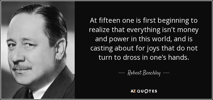 At fifteen one is first beginning to realize that everything isn't money and power in this world, and is casting about for joys that do not turn to dross in one's hands. - Robert Benchley