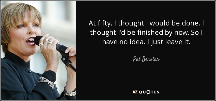 At fifty. I thought I would be done. I thought I'd be finished by now. So I have no idea. I just leave it. - Pat Benatar