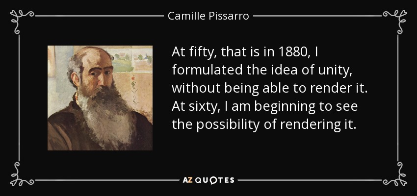 At fifty, that is in 1880, I formulated the idea of unity, without being able to render it. At sixty, I am beginning to see the possibility of rendering it. - Camille Pissarro