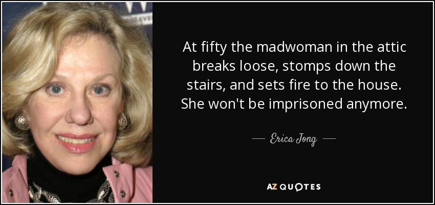 At fifty the madwoman in the attic breaks loose, stomps down the stairs, and sets fire to the house. She won't be imprisoned anymore. - Erica Jong