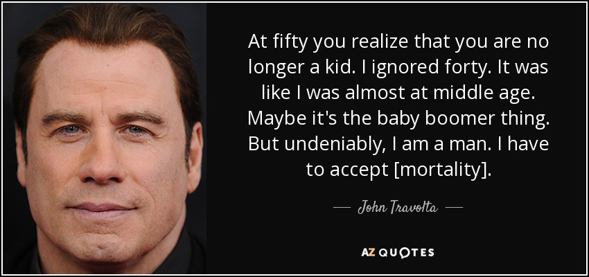 At fifty you realize that you are no longer a kid. I ignored forty. It was like I was almost at middle age. Maybe it's the baby boomer thing. But undeniably, I am a man. I have to accept [mortality]. - John Travolta