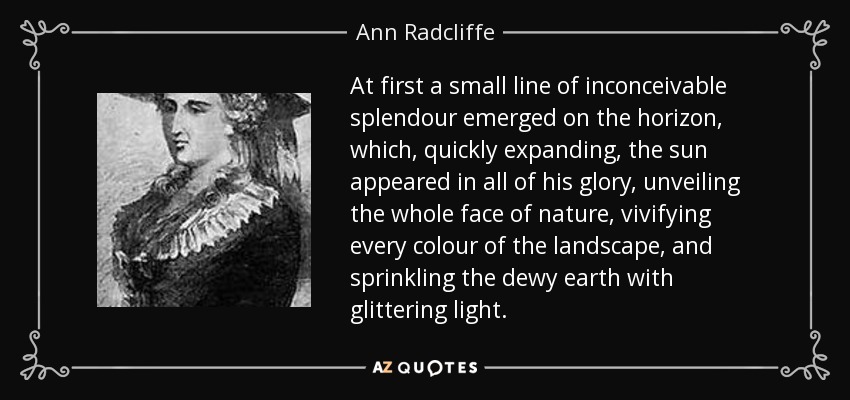 At first a small line of inconceivable splendour emerged on the horizon, which, quickly expanding, the sun appeared in all of his glory, unveiling the whole face of nature, vivifying every colour of the landscape, and sprinkling the dewy earth with glittering light. - Ann Radcliffe