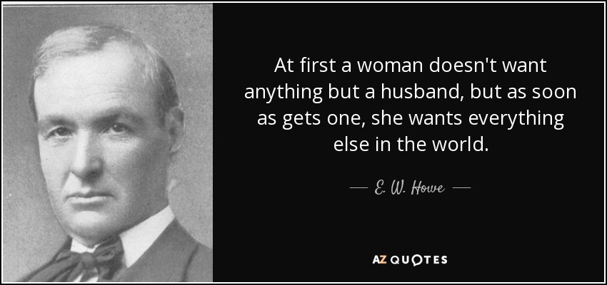 At first a woman doesn't want anything but a husband, but as soon as gets one, she wants everything else in the world. - E. W. Howe