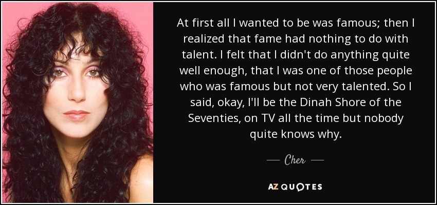 At first all I wanted to be was famous; then I realized that fame had nothing to do with talent. I felt that I didn't do anything quite well enough, that I was one of those people who was famous but not very talented. So I said, okay, I'll be the Dinah Shore of the Seventies, on TV all the time but nobody quite knows why. - Cher