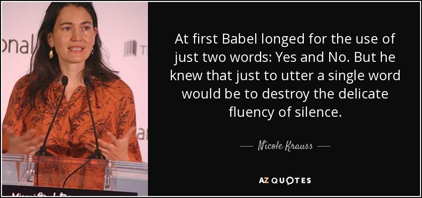 At first Babel longed for the use of just two words: Yes and No. But he knew that just to utter a single word would be to destroy the delicate fluency of silence. - Nicole Krauss