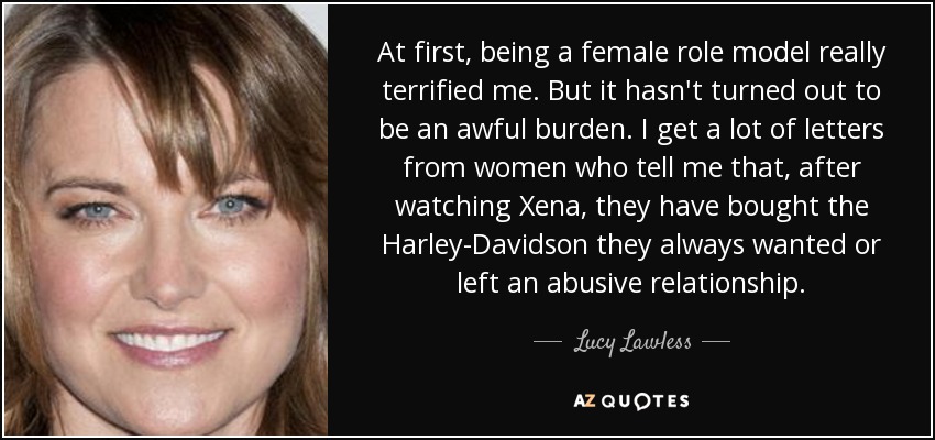 At first, being a female role model really terrified me. But it hasn't turned out to be an awful burden. I get a lot of letters from women who tell me that, after watching Xena, they have bought the Harley-Davidson they always wanted or left an abusive relationship. - Lucy Lawless