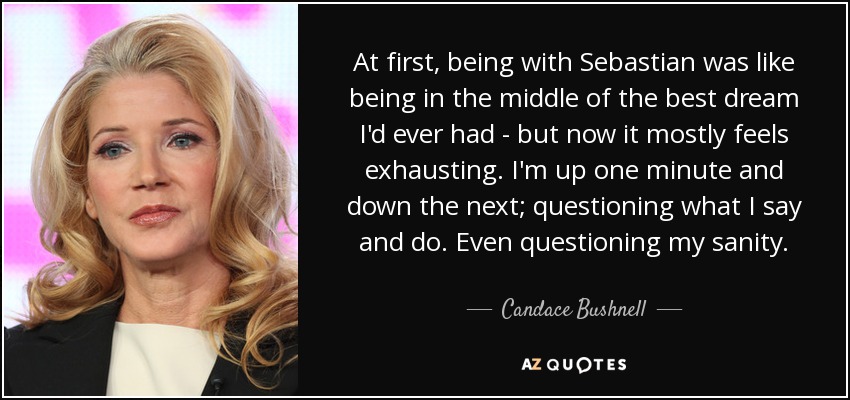 At first, being with Sebastian was like being in the middle of the best dream I'd ever had - but now it mostly feels exhausting. I'm up one minute and down the next; questioning what I say and do. Even questioning my sanity. - Candace Bushnell