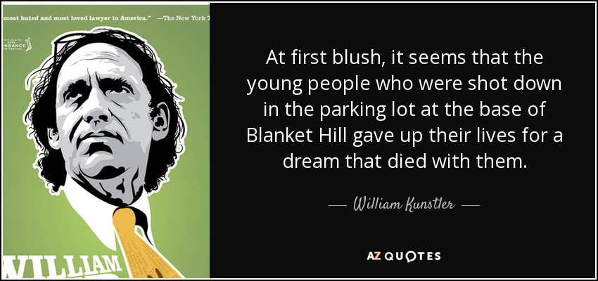 At first blush, it seems that the young people who were shot down in the parking lot at the base of Blanket Hill gave up their lives for a dream that died with them. - William Kunstler