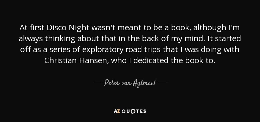 At first Disco Night wasn't meant to be a book, although I'm always thinking about that in the back of my mind. It started off as a series of exploratory road trips that I was doing with Christian Hansen, who I dedicated the book to. - Peter van Agtmael