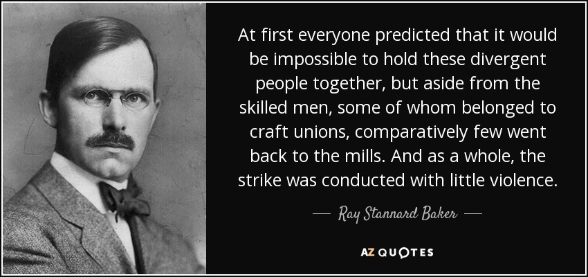 At first everyone predicted that it would be impossible to hold these divergent people together, but aside from the skilled men, some of whom belonged to craft unions, comparatively few went back to the mills. And as a whole, the strike was conducted with little violence. - Ray Stannard Baker