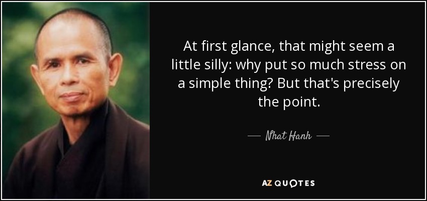 At first glance, that might seem a little silly: why put so much stress on a simple thing? But that's precisely the point. - Nhat Hanh