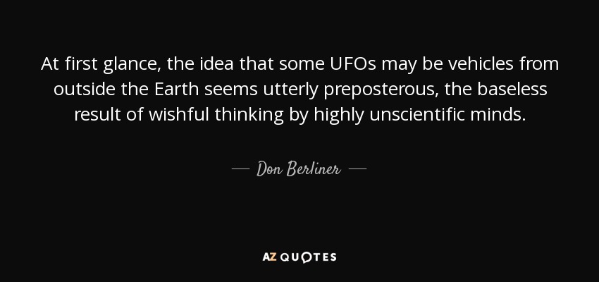 At first glance, the idea that some UFOs may be vehicles from outside the Earth seems utterly preposterous, the baseless result of wishful thinking by highly unscientific minds. - Don Berliner