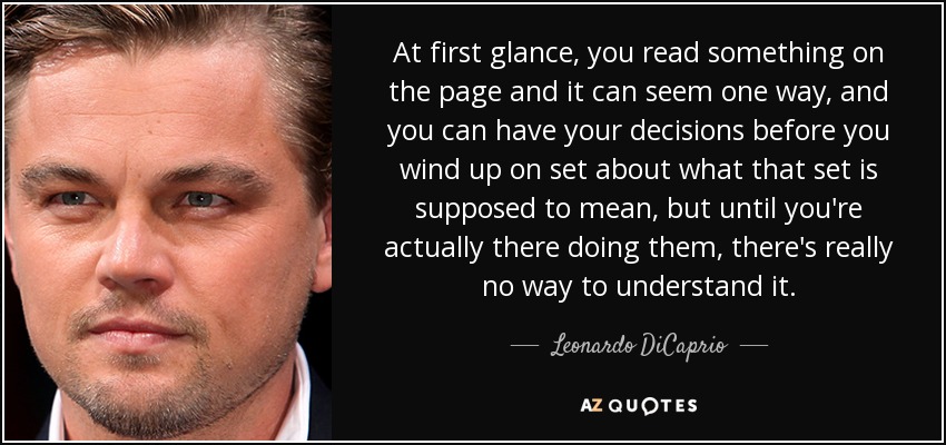 At first glance, you read something on the page and it can seem one way, and you can have your decisions before you wind up on set about what that set is supposed to mean, but until you're actually there doing them, there's really no way to understand it. - Leonardo DiCaprio