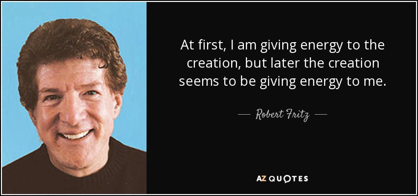 At first, I am giving energy to the creation, but later the creation seems to be giving energy to me. - Robert Fritz