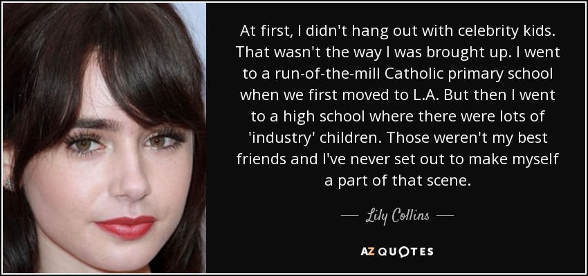 At first, I didn't hang out with celebrity kids. That wasn't the way I was brought up. I went to a run-of-the-mill Catholic primary school when we first moved to L.A. But then I went to a high school where there were lots of 'industry' children. Those weren't my best friends and I've never set out to make myself a part of that scene. - Lily Collins
