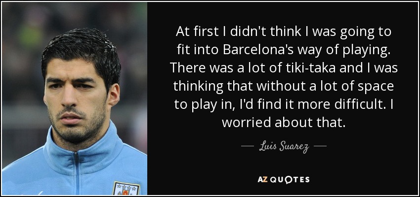 At first I didn't think I was going to fit into Barcelona's way of playing. There was a lot of tiki-taka and I was thinking that without a lot of space to play in, I'd find it more difficult. I worried about that. - Luis Suarez