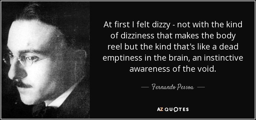 At first I felt dizzy - not with the kind of dizziness that makes the body reel but the kind that's like a dead emptiness in the brain, an instinctive awareness of the void. - Fernando Pessoa