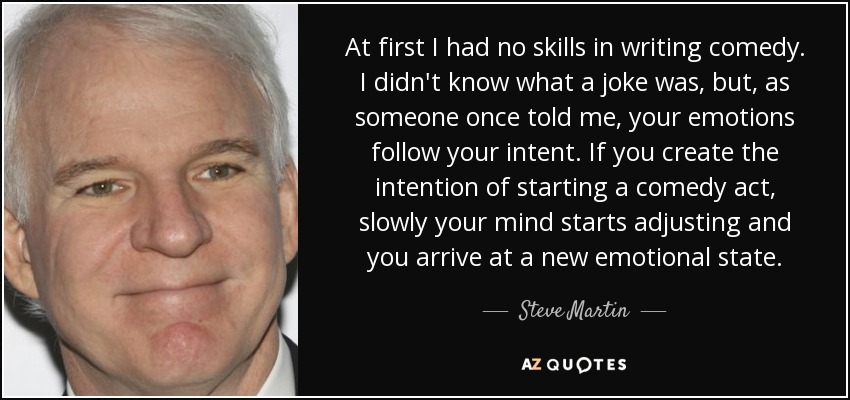 At first I had no skills in writing comedy. I didn't know what a joke was, but, as someone once told me, your emotions follow your intent. If you create the intention of starting a comedy act, slowly your mind starts adjusting and you arrive at a new emotional state. - Steve Martin