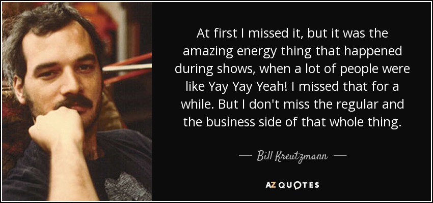 At first I missed it, but it was the amazing energy thing that happened during shows, when a lot of people were like Yay Yay Yeah! I missed that for a while. But I don't miss the regular and the business side of that whole thing. - Bill Kreutzmann