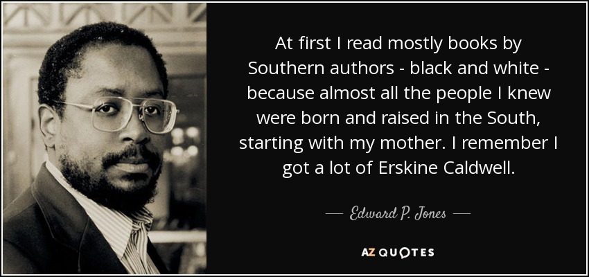At first I read mostly books by Southern authors - black and white - because almost all the people I knew were born and raised in the South, starting with my mother. I remember I got a lot of Erskine Caldwell. - Edward P. Jones