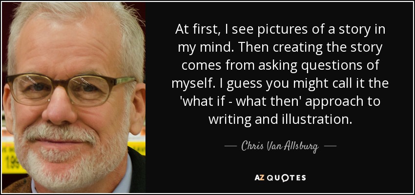 At first, I see pictures of a story in my mind. Then creating the story comes from asking questions of myself. I guess you might call it the 'what if - what then' approach to writing and illustration. - Chris Van Allsburg