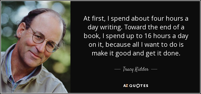 At first, I spend about four hours a day writing. Toward the end of a book, I spend up to 16 hours a day on it, because all I want to do is make it good and get it done. - Tracy Kidder