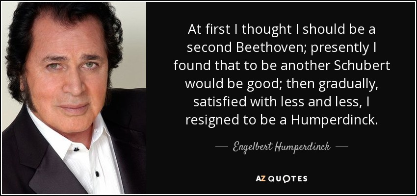 At first I thought I should be a second Beethoven; presently I found that to be another Schubert would be good; then gradually, satisfied with less and less, I resigned to be a Humperdinck. - Engelbert Humperdinck