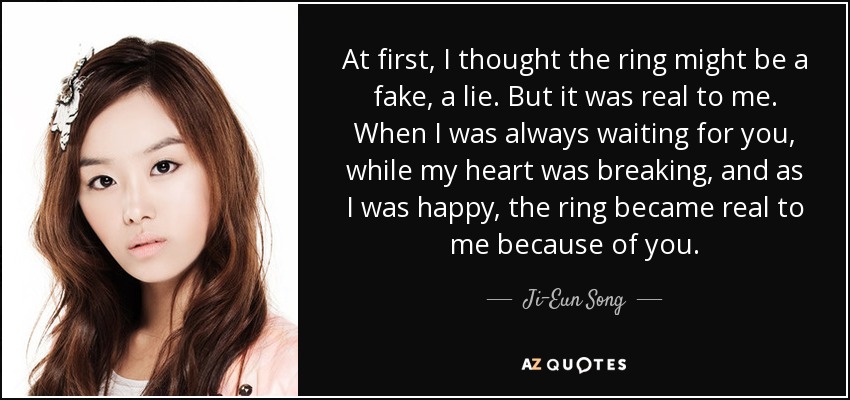 At first, I thought the ring might be a fake, a lie. But it was real to me. When I was always waiting for you, while my heart was breaking, and as I was happy, the ring became real to me because of you. - Ji-Eun Song