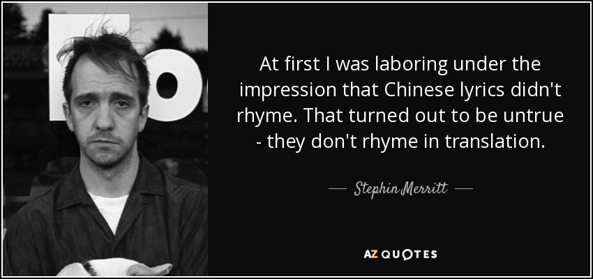At first I was laboring under the impression that Chinese lyrics didn't rhyme. That turned out to be untrue - they don't rhyme in translation. - Stephin Merritt